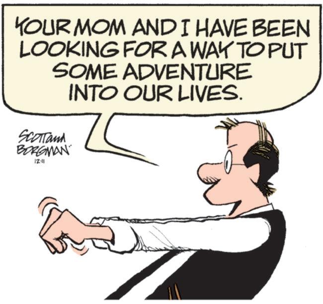 Happy OCR: YOUR MOM AND I HAVE BEEN LOOKING FOR A WAY TO PUT SOME ADVENTURE INTO OUR LIVES. Scotland BORGMAN 12-11 YOUR MOM AND I HAVE BEEN LOOKING FOR A WAY TO PUT SOME ADVENTURE INTO OUR LIVES . Scotland BORGMAN 12-11