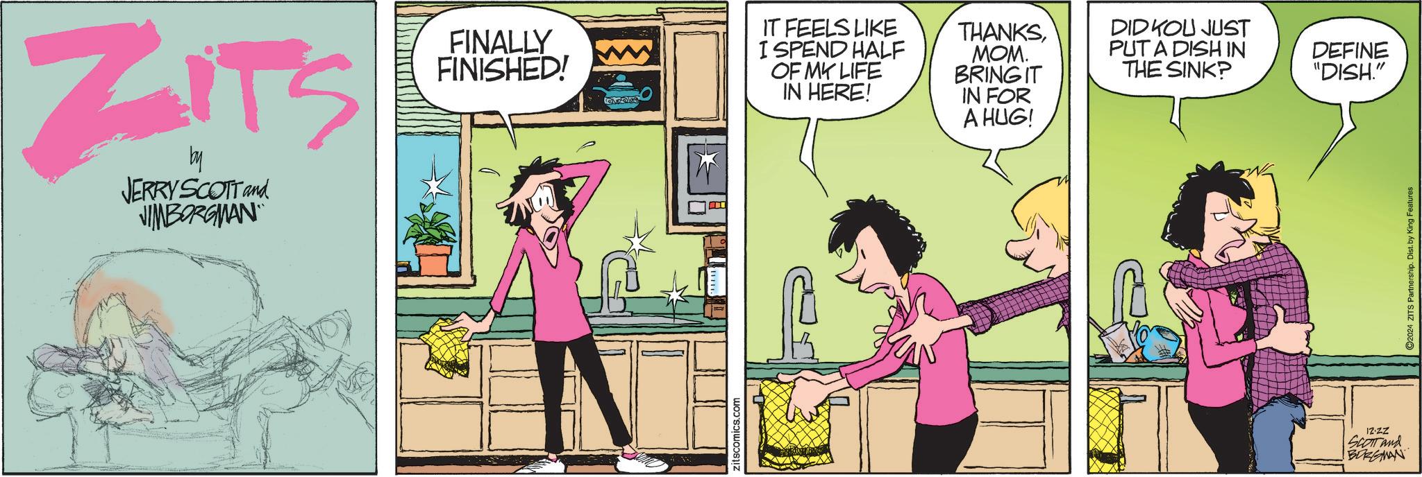 Conversation OCR: ZITS by JERRY SCOTT and JIMBORGMAN FINALLY FINISHED! IT FEELS LIKE I SPEND HALF OF MY LIFE IN HERE! THANKSMOM. BRING IT IN FOR A HUG! zitscomics.com DIDKOU JUST PUT A DISH IN THE SINK? DEFINE "DISH." 12.ZZ SCOTT and BORGMAN ©2024 ZITS Partnership. Dist. by King Features ZITS by JERRY SCOTT and JIMBORGMAN FINALLY FINISHED ! IT FEELS LIKE I SPEND HALF OF MY LIFE IN HERE ! THANKSMOM . BRING IT IN FOR A HUG ! zitscomics.com DIDKOU JUST PUT A DISH IN THE SINK ? DEFINE " DISH . " 12.ZZ SCOTT and BORGMAN © 2024 ZITS Partnership . Dist . by King Features