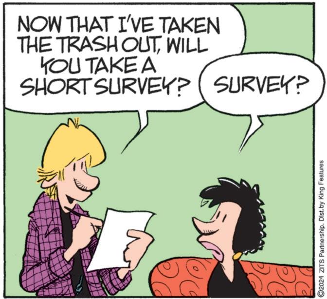 Graphics OCR: NOW THAT I'VE TAKEN THE TRASH OUTWILL YOU TAKE A SHORT SURVEY? SURVEY? ??? O2024 ZITS Partnership. Dist. by King Features NOW THAT I'VE TAKEN THE TRASH OUTWILL YOU TAKE A SHORT SURVEY ? SURVEY ? ??? O2024 ZITS Partnership . Dist . by King Features