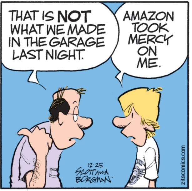 Animated cartoon OCR: THAT IS NOT WHAT WE MADE IN THE GARAGE LAST NIGHT. AMAZON TOOK MERCY ON ME. 12.25 SCOTT and BORGMAN zitscomics.com THAT IS NOT WHAT WE MADE IN THE GARAGE LAST NIGHT . AMAZON TOOK MERCY ON ME . 12.25 SCOTT and BORGMAN zitscomics.com