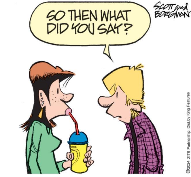 Animation OCR: 000 2024 ZITS Partnership. Dist. by King Features SO THEN WHAT DID YOU SAY? SCOTT and BORGMAN 000 2024 ZITS Partnership . Dist . by King Features SO THEN WHAT DID YOU SAY ? SCOTT and BORGMAN
