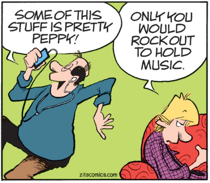 Photo caption OCR: SOME OF THIS STUFF IS PRETTY PEPPY! ONLY YOU WOULD ROCKOUT TO HOLD MUSIC. zitscomics.com SOME OF THIS STUFF IS PRETTY PEPPY ! ONLY YOU WOULD ROCKOUT TO HOLD MUSIC . zitscomics.com