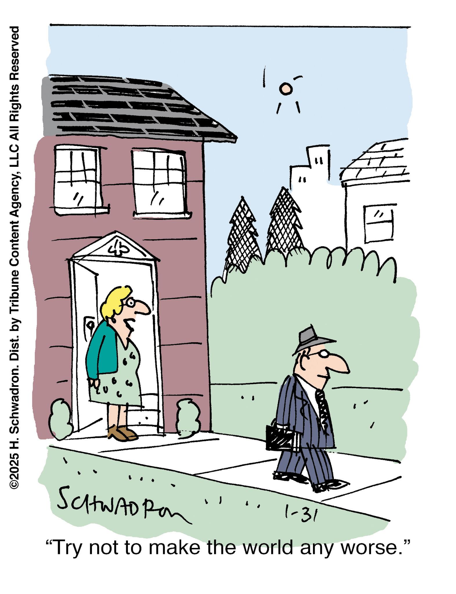 Illustration OCR: ©2025 H. Schwadron. Dist. by Tribune Content AgencyLLC All Rights Reserved 45 SCHWAOP 1-31 "Try not to make the world any worse." © 2025 H. Schwadron . Dist . by Tribune Content AgencyLLC All Rights Reserved 45 SCHWAOP 1-31 " Try not to make the world any worse . "