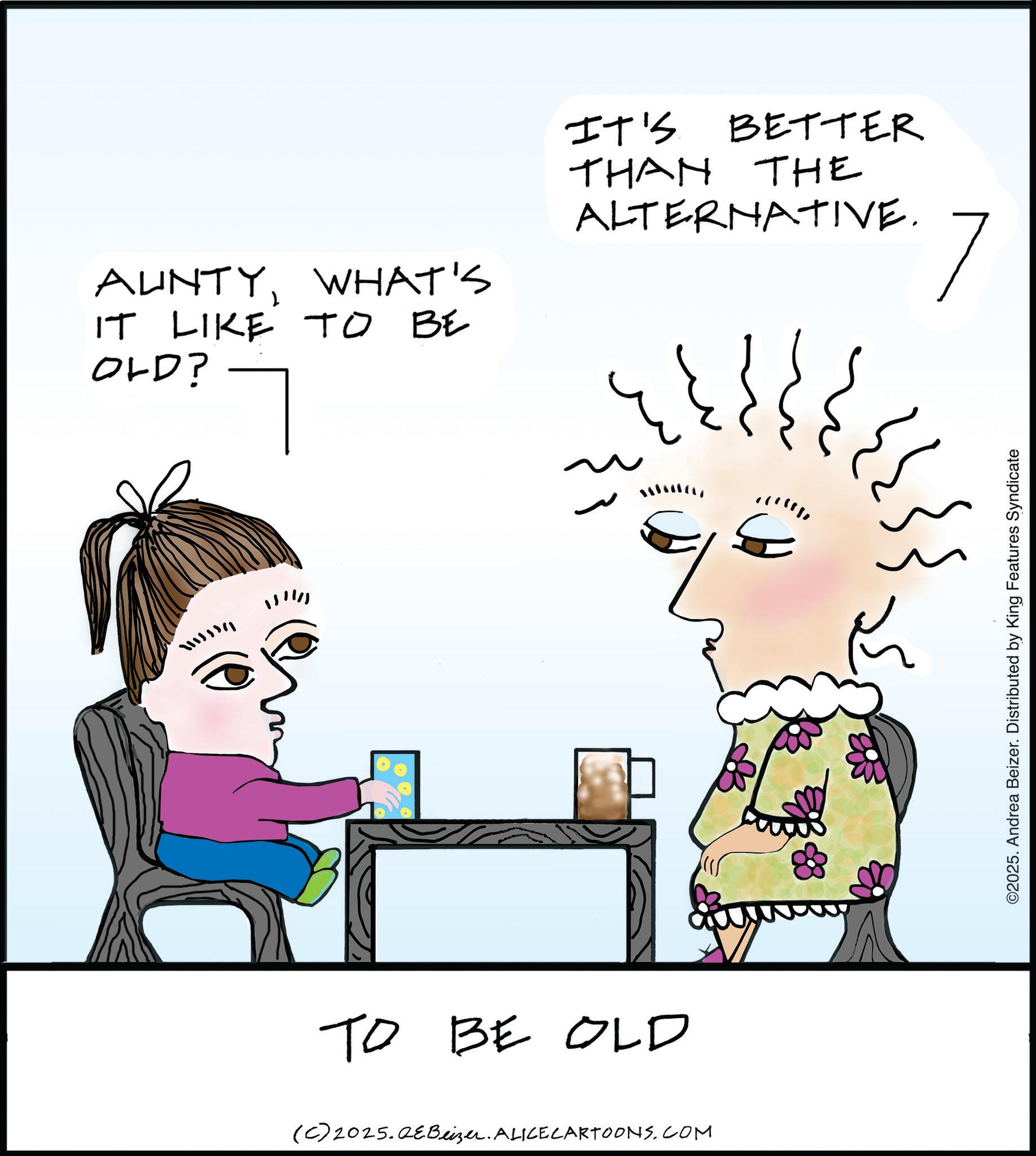 Fiction OCR: AUNTYWHAT'S IT LIKE TO BE OLD? 111111 TO BE OLD (C) 2025.QeBeizer. ALICE CARTOONS.COM IT'S BETTER THAN THE ALTERNATIVE. 7 ?????? E ©2025. Andrea Beizer. Distributed by King Features Syndicate AUNTYWHAT'S IT LIKE TO BE OLD ? 111111 TO BE OLD ( C ) 2025.QeBeizer . ALICE CARTOONS.COM IT'S BETTER THAN THE ALTERNATIVE . 7 ? ? ??? ? E © 2025 . Andrea Beizer . Distributed by King Features Syndicate