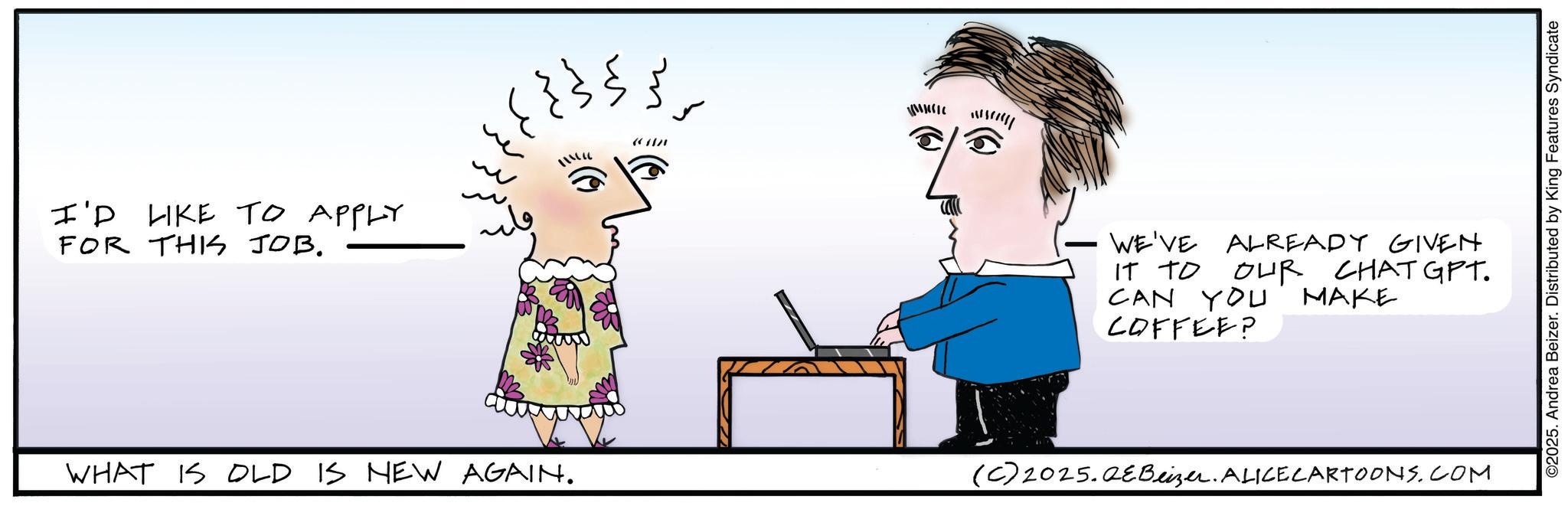 Handwriting OCR: I'D LIKE TO APPLY FOR THIS JOB. WHAT IS OLD IS NEW AGAIN. ??? ???? m { Mw?? WE'VE ALREADY GIVEN IT TO OUR CHAT GPT. MAKE CAN YOU COFFEE? (C) 2025.QEBeizer. ALICE CARTOONS.COM ©2025. Andrea Beizer. Distributed by King Features Syndicate I'D LIKE TO APPLY FOR THIS JOB . WHAT IS OLD IS NEW AGAIN . ??? ? ??? m { Mw ? ? WE'VE ALREADY GIVEN IT TO OUR CHAT GPT . MAKE CAN YOU COFFEE ? ( C ) 2025.QEBeizer . ALICE CARTOONS.COM © 2025 . Andrea Beizer . Distributed by King Features Syndicate