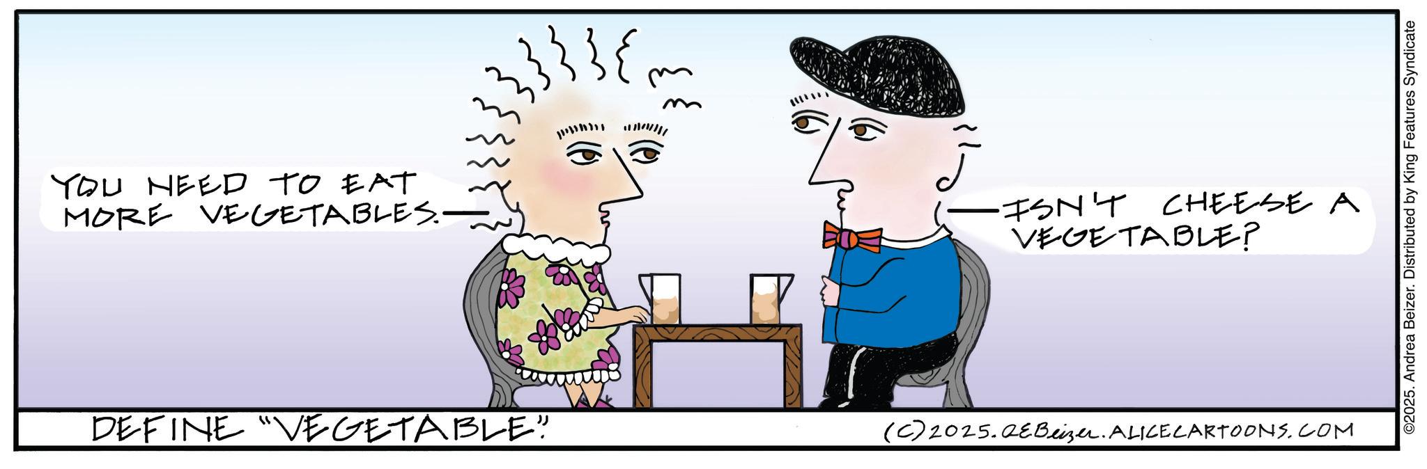 Fictional character OCR: YOU NEED TO EAT MORE VEGETABLES.— DEFINE "VEGETABLE" m ·ISN'T CHEESE A VEGETABLE? (C)2025.QeBeizer. ALICE CARTOONS.COM ©2025. Andrea Beizer. Distributed by King Features Syndicate YOU NEED TO EAT MORE VEGETABLES.— DEFINE " VEGETABLE " m · ISN'T CHEESE A VEGETABLE ? ( C ) 2025.QeBeizer . ALICE CARTOONS.COM © 2025 . Andrea Beizer . Distributed by King Features Syndicate