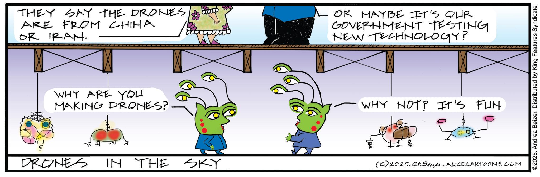 Writing OCR: THEY SAY THE DRONES ARE FROM CHINA OR IRAN- OR MAYBE IT'S OUR GOVERNMENT TESTING NEW TECHNOLOGY? WHY ARE YOU MAKING DRONES? WHY NOT? IT'S FUN DRONES IN THE SKY (C) 2025.QeBeizer. ALICE CARTOONS.COM ©2025. Andrea Beizer. Distributed by King Features Syndicate THEY SAY THE DRONES ARE FROM CHINA OR IRAN- OR MAYBE IT'S OUR GOVERNMENT TESTING NEW TECHNOLOGY ? WHY ARE YOU MAKING DRONES ? WHY NOT ? IT'S FUN DRONES IN THE SKY ( C ) 2025.QeBeizer . ALICE CARTOONS.COM © 2025 . Andrea Beizer . Distributed by King Features Syndicate