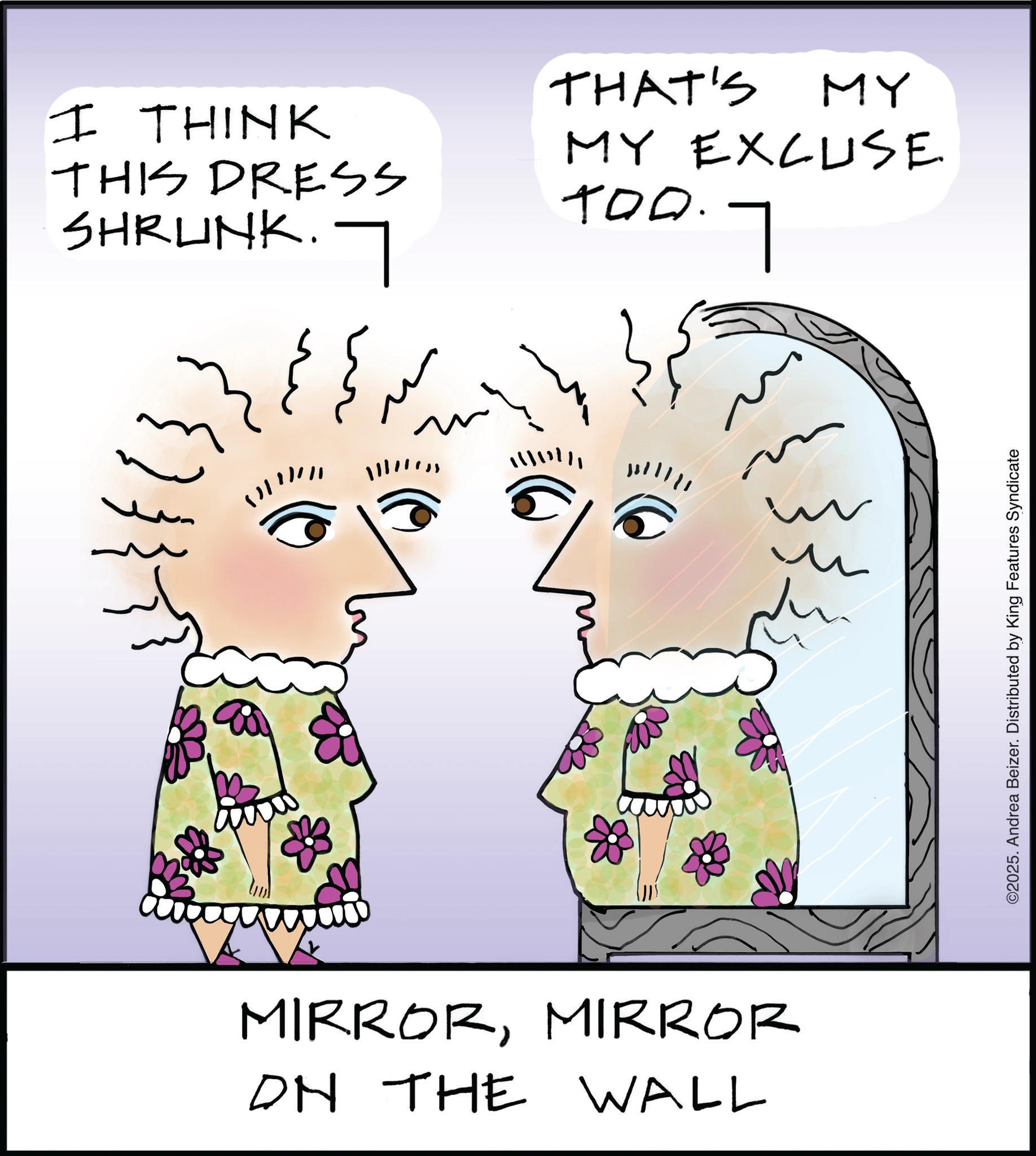 Fiction OCR: I THINK THIS DRESS SHRUNK. THAT'S MY MY EXCUSE TOO. 0.7 90 MIRRORMIRROR ON THE WALL ©2025. Andrea Beizer. Distributed by King Features Syndicate I THINK THIS DRESS SHRUNK . THAT'S MY MY EXCUSE TOO . 0.7 90 MIRRORMIRROR ON THE WALL © 2025 . Andrea Beizer . Distributed by King Features Syndicate