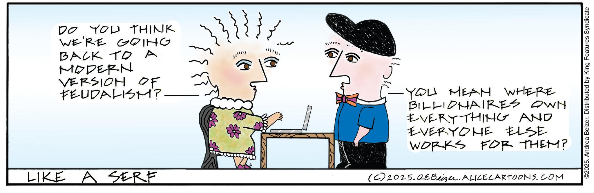 Graphics OCR: DO YOU THINK WE'RE GOING BACK TO A MODERN VERSION OF FEUDALISM? !!!!!! LIKE A SERF YOU MEAN WHERE BILLIONAIRES OWN EVERYTHING AND EVERYONE ELSE WORKS FOR THEM? (C) 2025.QEBeizer. ALICE CARTOONS.COM ©2025. Andrea Beizer. Distributed by King Features Syndicate DO YOU THINK WE'RE GOING BACK TO A MODERN VERSION OF FEUDALISM ? !!!!!! LIKE A SERF YOU MEAN WHERE BILLIONAIRES OWN EVERYTHING AND EVERYONE ELSE WORKS FOR THEM ? ( C ) 2025.QEBeizer . ALICE CARTOONS.COM © 2025 . Andrea Beizer . Distributed by King Features Syndicate
