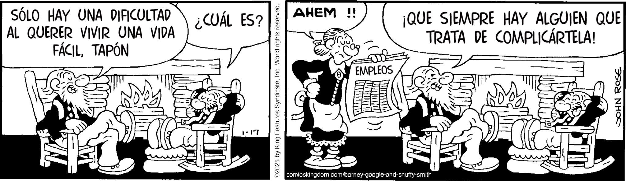 Animated cartoon OCR: SÓLO HAY UNA DIFICULTAD AL QUERER VIVIR UNA VIDA FÁCILTAPÓN ¿CUÁL ES? 1-17 02025 by King Features SyndicateInc. World rights reserved. AHEM!! EMPLEOS comicskingdom.com/barney-google-and-snuffy-smith ¡QUE SIEMPRE HAY ALGUIEN QUE TRATA DE COMPLICÁRTELA! JOHN ROSE SÓLO HAY UNA DIFICULTAD AL QUERER VIVIR UNA VIDA FÁCILTAPÓN ¿ CUÁL ES ? 1-17 02025 by King Features SyndicateInc. World rights reserved . AHEM !! EMPLEOS comicskingdom.com/barney-google-and-snuffy-smith ¡ QUE SIEMPRE HAY ALGUIEN QUE TRATA DE COMPLICÁRTELA ! JOHN ROSE