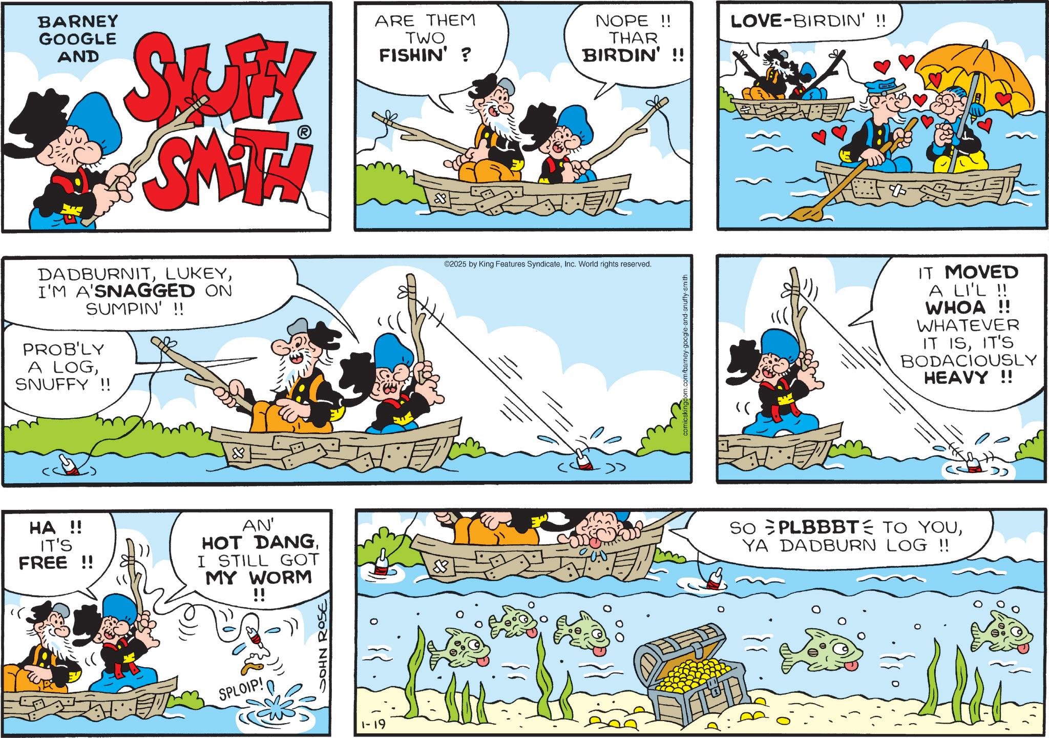 Boat OCR: BARNEY GOOGLE AND SAF SMiTi ARE THEM TWO FISHIN'? ???? NOPE!! THAR BIRDIN'!! LOVE-BIRDIN' !! DADBURNITI'M A'SNAGGED ON SUMPIN'!! PROB'LY A LOGSNUFFY !! ©2025 by King Features SyndicateInc. World rights reserved. ? comicskingo m.com/barney-google-and-snuffy-smith " IT MOVED A LI'L !! WHOA !! WHATEVER IT ISIT'S BODACIOUSLY HEAVY !! HA !! IT'S FREE !! AN' HOT D?NGI STILL GOT MY WORM !! 83 SO PLBBBTE TO YOUYA DADBURN LOG !! SPLOIP! SOHN ROSE 1-19 BARNEY GOOGLE AND SAF SMiTi ARE THEM TWO FISHIN ' ? ???? NOPE !! THAR BIRDIN ' !! LOVE - BIRDIN ' !! DADBURNITI'M A'SNAGGED ON SUMPIN ' !! PROB'LY A LOGSNUFFY !! © 2025 by King Features SyndicateInc. World rights reserved . ? comicskingo m.com/barney-google-and-snuffy-smith " IT MOVED A LI'L !! WHOA !! WHATEVER IT ISIT'S BODACIOUSLY HEAVY !! HA !! IT'S FREE !! AN ' HOT D?NGI STILL GOT MY WORM !! 83 SO PLBBBTE TO YOUYA DADBURN LOG !! SPLOIP ! SOHN ROSE 1-19