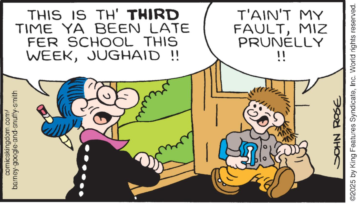 Child OCR: barney-google-and-snuffy-smith comicskingdom.com/ THIS IS TH' THIRD TIME YA BEEN LATE FER SCHOOL THIS WEEKJUGHAID!! T'AIN'T MY FAULTMIZ PRUNELLY !! MAIN ?? JOHN ROSE ©2025 by King Features SyndicateInc. World rights reserved. barney - google - and - snuffy - smith comicskingdom.com/ THIS IS TH ' THIRD TIME YA BEEN LATE FER SCHOOL THIS WEEKJUGHAID !! T'AIN'T MY FAULTMIZ PRUNELLY !! MAIN ?? JOHN ROSE © 2025 by King Features SyndicateInc. World rights reserved .