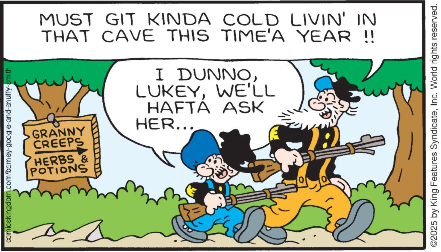 Animation OCR: comicskingdom.com/barney-google-and-snuffy-smith 0 MUST GIT KINDA COLD LIVIN' IN THAT CAVE THIS TIME'A YEAR !! GRANNY CREEPS HERBS & POTIONS I DUNNOWE'LL HAFTÁ ASK HER... ©2025 by King Features SyndicateInc. World rights reserved. comicskingdom.com/barney-google-and-snuffy-smith 0 MUST GIT KINDA COLD LIVIN ' IN THAT CAVE THIS TIME'A YEAR !! GRANNY CREEPS HERBS & POTIONS I DUNNOWE'LL HAFTÁ ASK HER ... © 2025 by King Features SyndicateInc. World rights reserved .