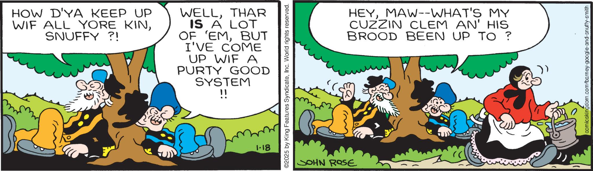 Publication OCR: HOW D'YA KEEP UP WIF ALL YORE KINSNUFFY ?! WELLTHAR IS A LOT OF 'EMBUT I'VE COME UP WIF A PURTY GOOD SYSTEM !! 1-18 2025 by King Features SyndicateInc. World rights reserved. JOHN ROSE HEYMAW--WHAT'S MY CUZZIN CLEM AN' HIS BROOD BEEN UP TO ? comicskingdom.com/barney-google-and-snuffy-smith HOW D'YA KEEP UP WIF ALL YORE KINSNUFFY ? ! WELLTHAR IS A LOT OF ' EMBUT I'VE COME UP WIF A PURTY GOOD SYSTEM !! 1-18 2025 by King Features SyndicateInc. World rights reserved . JOHN ROSE HEYMAW -- WHAT'S MY CUZZIN CLEM AN ' HIS BROOD BEEN UP TO ? comicskingdom.com/barney-google-and-snuffy-smith