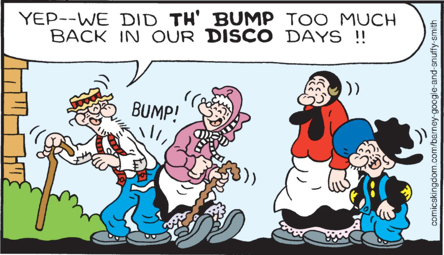 Conversation OCR: YEP--WE DID TH' BUMP TOO MUCH BACK IN OUR DISCO DAYS !! BUMP! !)) comicskingdom.com/barney-google-and-snuffy-smith YEP -- WE DID TH ' BUMP TOO MUCH BACK IN OUR DISCO DAYS !! BUMP ! ! ) ) comicskingdom.com/barney-google-and-snuffy-smith