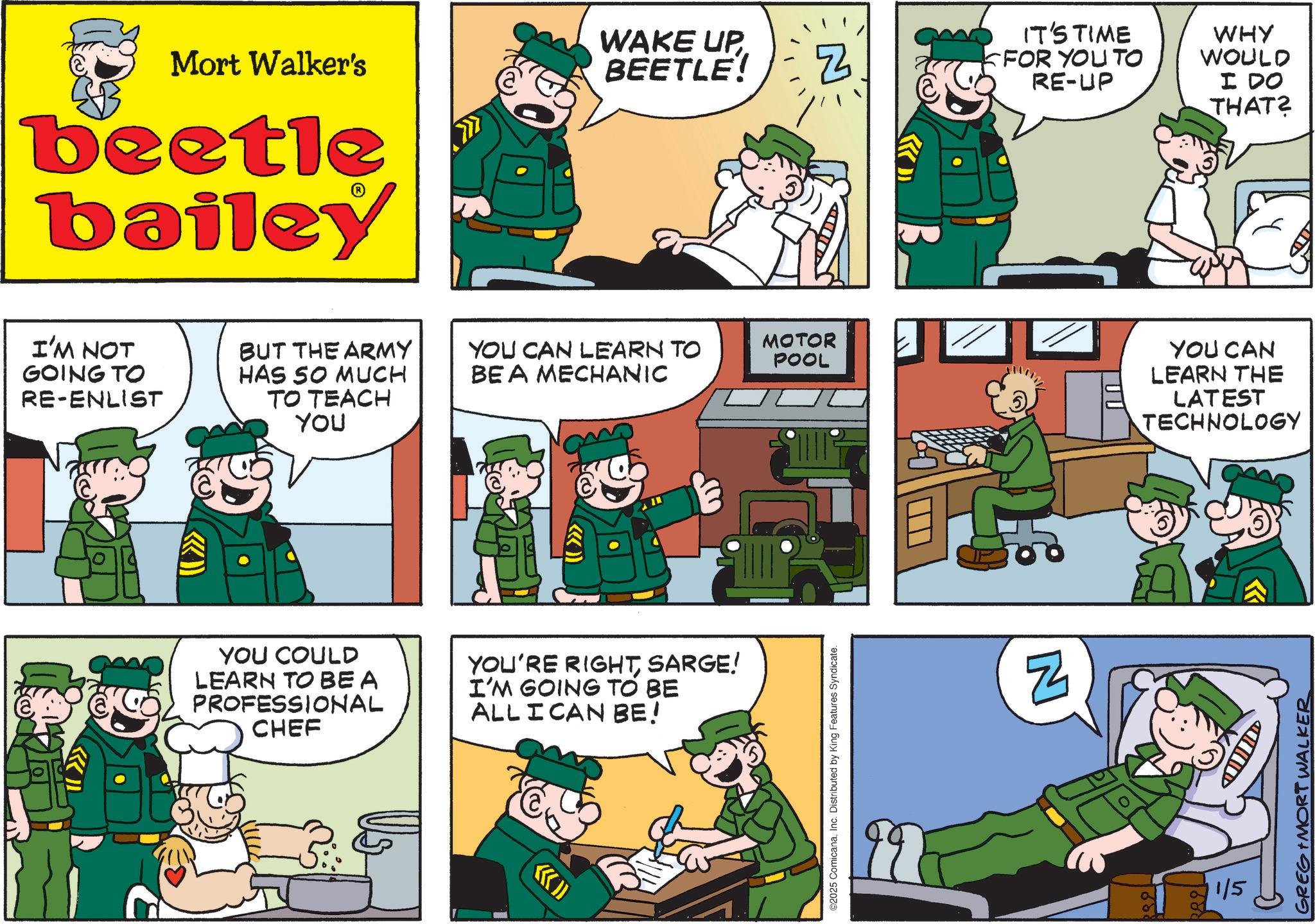 Publication OCR: Mort Walker's WAKE UP BEETLE! Z beetle bailey ??? I'M NOT GOING TO RE-ENLIST BUT THE ARMY YOU CAN LEARN TO BE A MECHANIC MOTOR POOL HAS SO MUCH TO TEACH YOU YOU COULD LEARN TO BEA PROFESSIONAL CHEF YOU'RE RIGHTSARGE! I'M GOING TO BE ALL I CAN BE! (( >>> ©2025 ComicanaInc. Distributed by King Features Syndicate. IT'S TIME FOR YOU TO RE-UP WHY WOULD I DO THAT? N TOU 0 YOU CAN LEARN THE LATEST TECHNOLOGY 1/5 D GREG IMORT WALKER Mort Walker's WAKE UP BEETLE ! Z beetle bailey ??? I'M NOT GOING TO RE - ENLIST BUT THE ARMY YOU CAN LEARN TO BE A MECHANIC MOTOR POOL HAS SO MUCH TO TEACH YOU YOU COULD LEARN TO BEA PROFESSIONAL CHEF YOU'RE RIGHTSARGE ! I'M GOING TO BE ALL I CAN BE ! ( ( >>> © 2025 ComicanaInc. Distributed by King Features Syndicate . IT'S TIME FOR YOU TO RE - UP WHY WOULD I DO THAT ? N TOU 0 YOU CAN LEARN THE LATEST TECHNOLOGY 1/5 D GREG IMORT WALKER