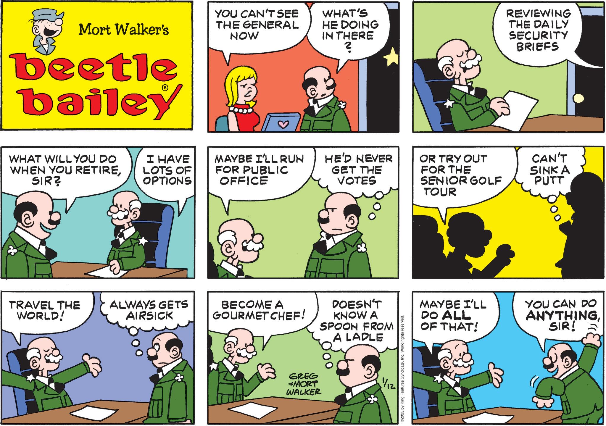 Photo caption OCR: Mort Walker's beetle bailey YOU CAN'T SEE THE GENERAL NOW WHAT'S HE DOING IN THERE ? REVIEWING THE DAILY SECURITY BRIEFS WHAT WILL YOU DO WHEN YOU RETIRESIR? I HAVE LOTS OF OPTIONS MAYBE I'LLRUN FOR PUBLIC OFFICE HE'D NEVER OR TRY OUT CAN'T GET THE VOTES FOR THE SENIOR GOLF SINK A PUTT TOUR 83 TRAVEL THE WORLD! ALWAYS GETS AIRSICK BECOME A GOURMET CHEF! SPOON FROM DOESN'T KNOW A A LADLE GREG +MORT WALKER ©2025 by King Features SyndicateInc. World rights reserved. MAYBE I'LL DO ALL OF THAT! YOU CAN DO ANYTHINGSIR! Mort Walker's beetle bailey YOU CAN'T SEE THE GENERAL NOW WHAT'S HE DOING IN THERE ? REVIEWING THE DAILY SECURITY BRIEFS WHAT WILL YOU DO WHEN YOU RETIRESIR ? I HAVE LOTS OF OPTIONS MAYBE I'LLRUN FOR PUBLIC OFFICE HE'D NEVER OR TRY OUT CAN'T GET THE VOTES FOR THE SENIOR GOLF SINK A PUTT TOUR 83 TRAVEL THE WORLD ! ALWAYS GETS AIRSICK BECOME A GOURMET CHEF ! SPOON FROM DOESN'T KNOW A A LADLE GREG + MORT WALKER © 2025 by King Features SyndicateInc. World rights reserved . MAYBE I'LL DO ALL OF THAT ! YOU CAN DO ANYTHINGSIR !