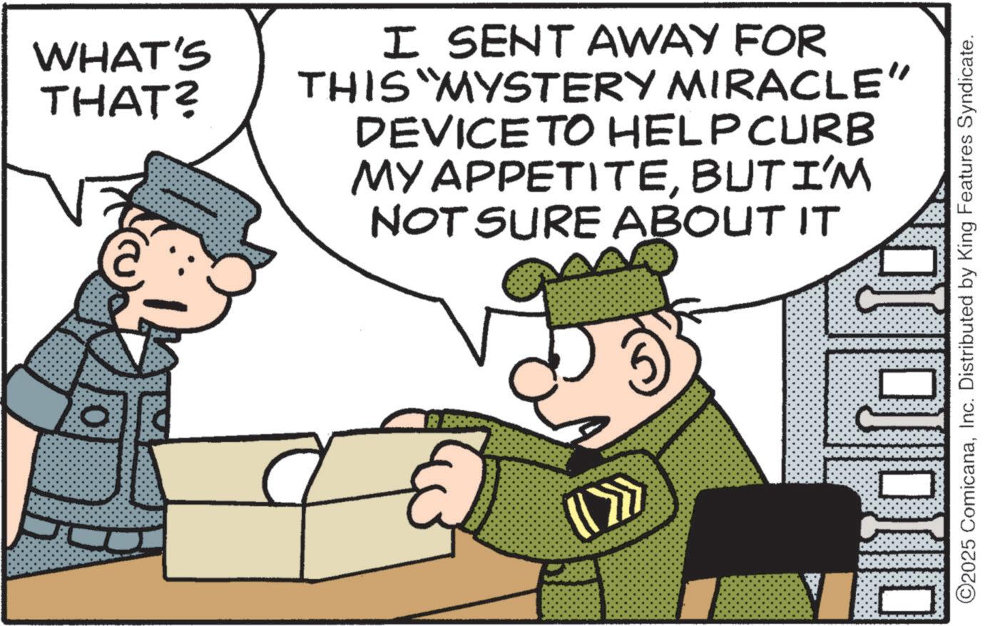 Fictional character OCR: WHAT'S THAT? I SENT AWAY FOR THIS "MYSTERY MIRACLE" DEVICE TO HELP CURB MY APPETITEBUT I'M NOT SURE ABOUT IT (S ©2025 ComicanaInc. Distributed by King Features Syndicate. WHAT'S THAT ? I SENT AWAY FOR THIS " MYSTERY MIRACLE " DEVICE TO HELP CURB MY APPETITEBUT I'M NOT SURE ABOUT IT ( S © 2025 ComicanaInc. Distributed by King Features Syndicate .