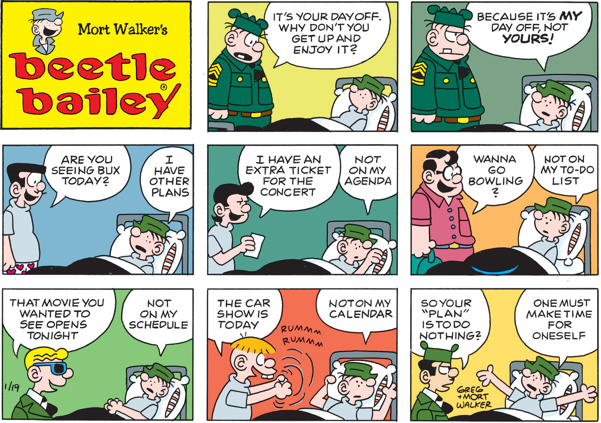 Animated cartoon OCR: 1/19 Mort Walker's beetle bailey IT'S YOUR DAY OFF. WHY DON'T YOU GET UP AND ENJOY IT? BECAUSE IT'S MY DAY OFFNOT YOURS! ARE YOU SEEING BUX TODAY? I HAVE OTHER PLANS ????? THAT MOVIE YOU WANTED TO SEE OPENS TONIGHT NOT ON MY SCHEDULE THE CAR SHOW IS TODAY A I HAVE AN EXTRA TICKET FOR THE CONCERT NOT ON MY AGENDA RUMMM RUMMM WANNA GO BOWLING 2 NOT ON MY TO-DO LIST NOT ON MY CALENDAR SO YOUR "PLAN" IS TO DO NOTHING? ONE MUST MAKE TIME FOR ONESELF GREG +MORT WALKER D 1/19 Mort Walker's beetle bailey IT'S YOUR DAY OFF . WHY DON'T YOU GET UP AND ENJOY IT ? BECAUSE IT'S MY DAY OFFNOT YOURS ! ARE YOU SEEING BUX TODAY ? I HAVE OTHER PLANS ????? THAT MOVIE YOU WANTED TO SEE OPENS TONIGHT NOT ON MY SCHEDULE THE CAR SHOW IS TODAY A I HAVE AN EXTRA TICKET FOR THE CONCERT NOT ON MY AGENDA RUMMM RUMMM WANNA GO BOWLING 2 NOT ON MY TO - DO LIST NOT ON MY CALENDAR SO YOUR " PLAN " IS TO DO NOTHING ? ONE MUST MAKE TIME FOR ONESELF GREG + MORT WALKER D