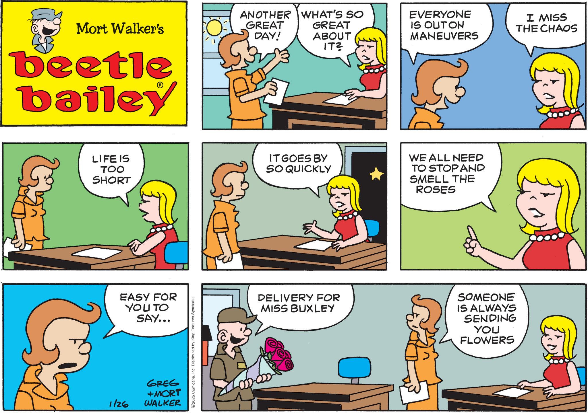 Fictional character OCR: Mort Walker's beetle bailey ANOTHER WHAT'S SO GREAT DAY! GREAT ABOUT IT? LIFE IS TOO IT GOES BY SO QUICKLY SHORT 1/26 EASY FOR YOU TO SAY... GREG +MORT WALKER C2025 Comicana. Inc. Distributed by King Features Syndicate. EVERYONE IS OUTON MANEUVERS WE ALL NEED TO STOP AND SMELL THE ROSES DELIVERY FOR MISS BUXLEY SOMEONE IS ALWAYS SENDING YOU FLOWERS I MISS THE CHAOS Mort Walker's beetle bailey ANOTHER WHAT'S SO GREAT DAY ! GREAT ABOUT IT ? LIFE IS TOO IT GOES BY SO QUICKLY SHORT 1/26 EASY FOR YOU TO SAY ... GREG + MORT WALKER C2025 Comicana . Inc. Distributed by King Features Syndicate . EVERYONE IS OUTON MANEUVERS WE ALL NEED TO STOP AND SMELL THE ROSES DELIVERY FOR MISS BUXLEY SOMEONE IS ALWAYS SENDING YOU FLOWERS I MISS THE CHAOS
