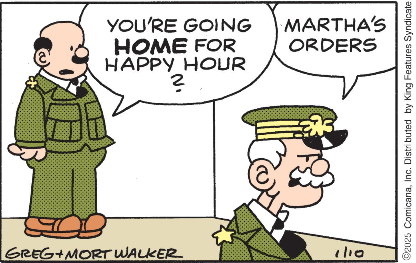 Pleased OCR: YOU'RE GOING HOME FOR HAPPY HOUR 2 GREG+MORT WALKER MARTHA'S ORDERS 1/10 ©2025 ComicanaInc. Distributed by King Features Syndicate YOU'RE GOING HOME FOR HAPPY HOUR 2 GREG + MORT WALKER MARTHA'S ORDERS 1/10 © 2025 ComicanaInc. Distributed by King Features Syndicate