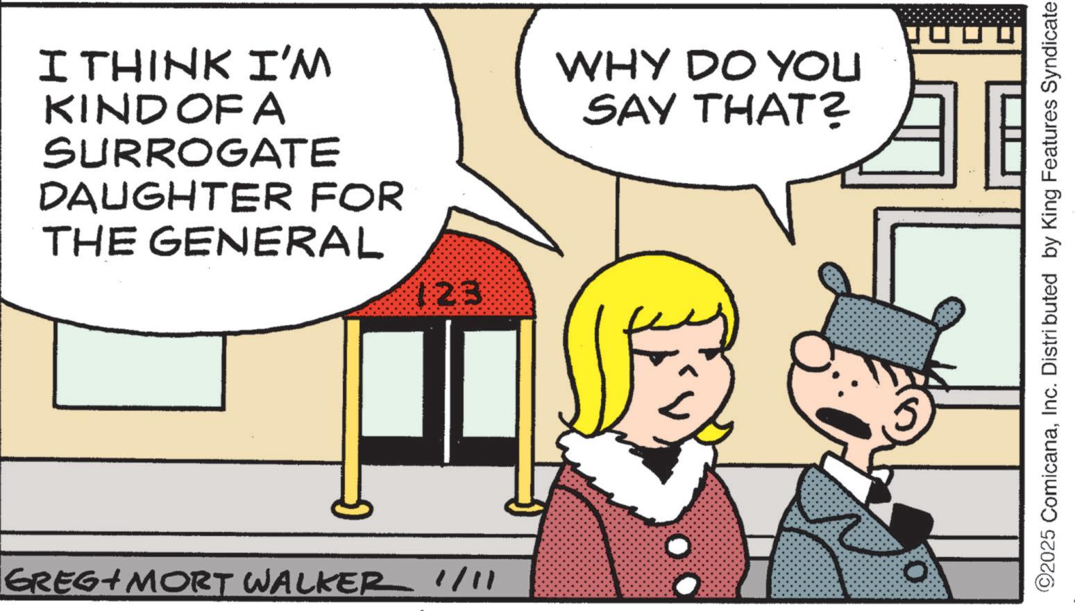 Animated cartoon OCR: I THINK I'M KIND OF A SURROGATE DAUGHTER FOR THE GENERAL 123 WHY DO YOU SAY THAT? GREG+ MORT WALKER 1/11 0 ©2025 ComicanaInc. Distributed by King Features Syndicate I THINK I'M KIND OF A SURROGATE DAUGHTER FOR THE GENERAL 123 WHY DO YOU SAY THAT ? GREG + MORT WALKER 1/11 0 © 2025 ComicanaInc. Distributed by King Features Syndicate