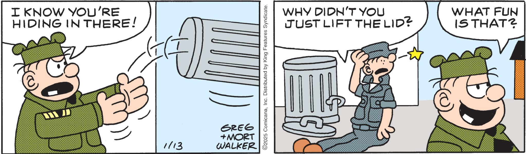 Animated cartoon OCR: I KNOW YOU'RE HIDING IN THERE! 1/13 GREG +MORT WALKER C2025 ComicanaInc. Distributed by King Features Syndicate. WHY DIDN'T YOU JUST LIFT THE LID? WHAT FUN IS THAT? I KNOW YOU'RE HIDING IN THERE ! 1/13 GREG + MORT WALKER C2025 ComicanaInc. Distributed by King Features Syndicate . WHY DIDN'T YOU JUST LIFT THE LID ? WHAT FUN IS THAT ?