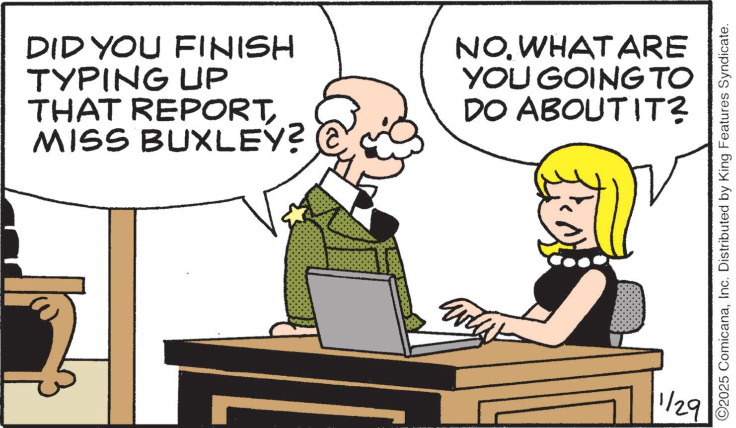 Photo caption OCR: DID YOU FINISH TYPING UP THAT REPORT MISS BUXLEY? NOWHAT ARE YOU GOING TO DO ABOUT IT? www. ©2025 ComicanaInc. Distributed by King Features Syndicate. 1/29 DID YOU FINISH TYPING UP THAT REPORT MISS BUXLEY ? NOWHAT ARE YOU GOING TO DO ABOUT IT ? www . © 2025 ComicanaInc. Distributed by King Features Syndicate . 1/29