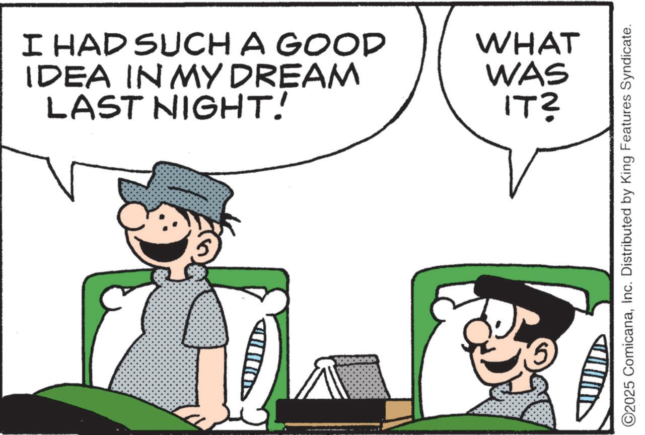 Pleased OCR: I HAD SUCH A GOOD IDEA IN MY DREAM LAST NIGHT! WHAT WAS IT? ©2025 ComicanaInc. Distributed by King Features Syndicate. I HAD SUCH A GOOD IDEA IN MY DREAM LAST NIGHT ! WHAT WAS IT ? © 2025 ComicanaInc. Distributed by King Features Syndicate .