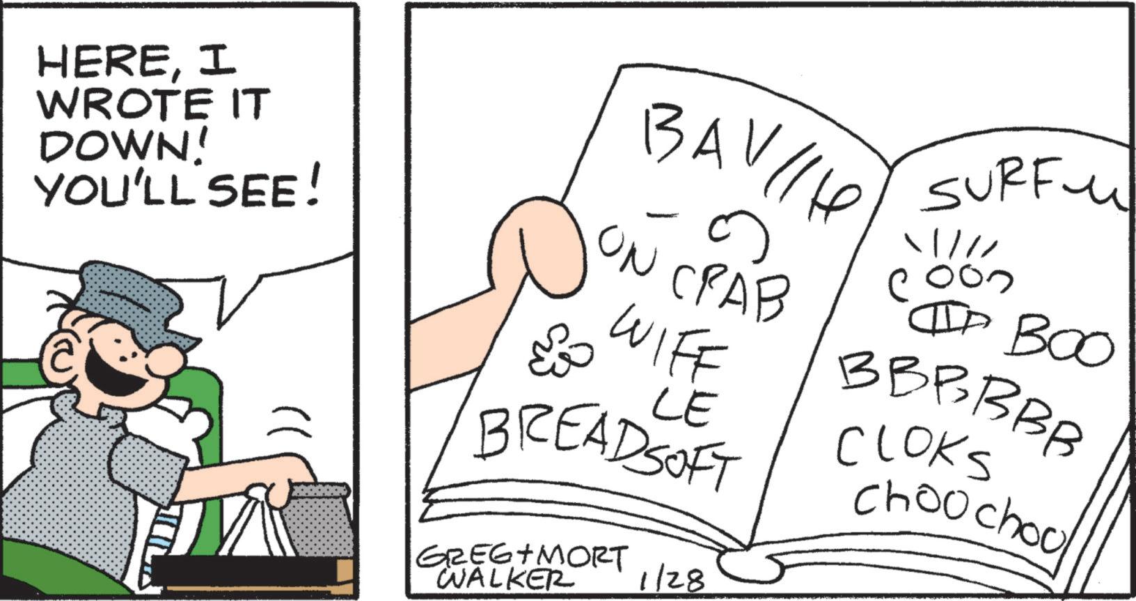 Comics OCR: HEREI WROTE IT DOWN! YOU'LL SEE! }) BAH ON CRAB WIFF & LE BREADSOFT GREG MORT WALKER 1/28 SURF. /// IIP BOO BBBBBB CLOKS Choochoo HEREI WROTE IT DOWN ! YOU'LL SEE ! } ) BAH ON CRAB WIFF & LE BREADSOFT GREG MORT WALKER 1/28 SURF . /// IIP BOO BBBBBB CLOKS Choochoo