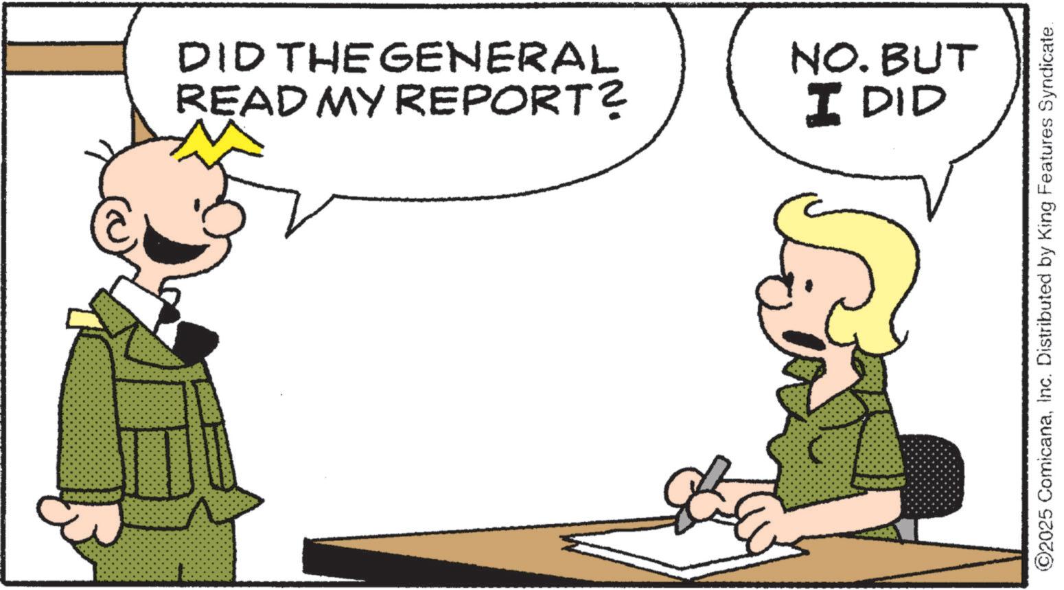 Photo caption OCR: DID THE GENERAL READ MY REPORT? NO. BUT I DID ©2025 ComicanaInc. Distributed by King Features Syndicate. DID THE GENERAL READ MY REPORT ? NO . BUT I DID © 2025 ComicanaInc. Distributed by King Features Syndicate .