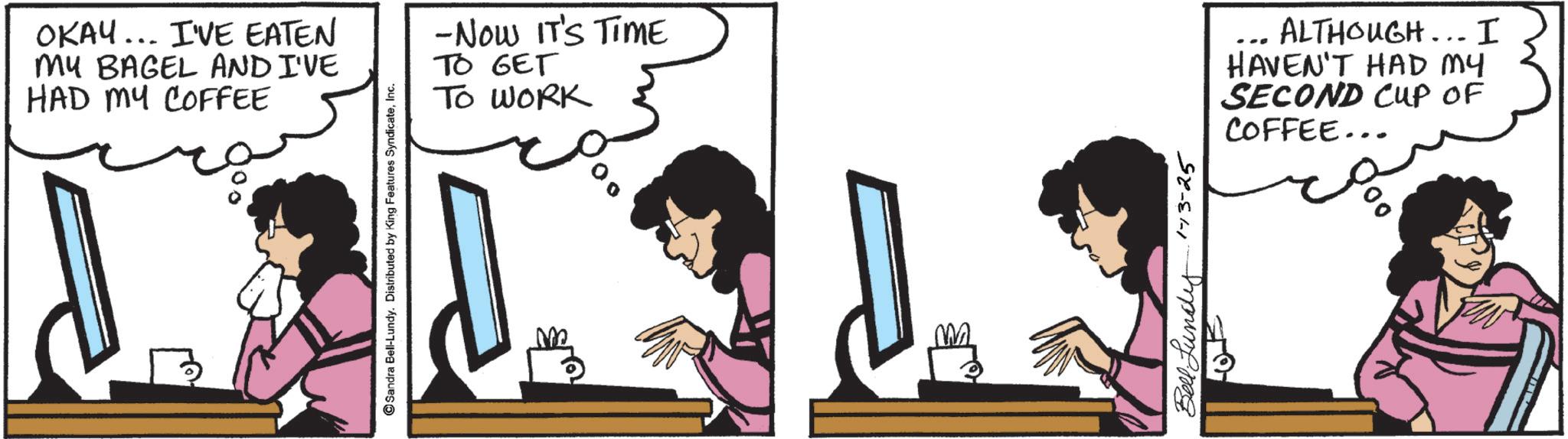 Animated cartoon OCR: OKAY... I'VE EATEN MY BAGEL AND I'VE HAD MY COFFEE Sandra Bell-Lundy. Distributed by King Features SyndicateInc. -Now IT'S TIME TO GET TO WORK Bell Lundy 1-13-25 ?? ALTHOUGH... I HAVEN'T HAD MY SECOND CUP OF COFFEE... OKAY ... I'VE EATEN MY BAGEL AND I'VE HAD MY COFFEE Sandra Bell - Lundy . Distributed by King Features SyndicateInc. -Now IT'S TIME TO GET TO WORK Bell Lundy 1-13-25 ?? ALTHOUGH ... I HAVEN'T HAD MY SECOND CUP OF COFFEE ...