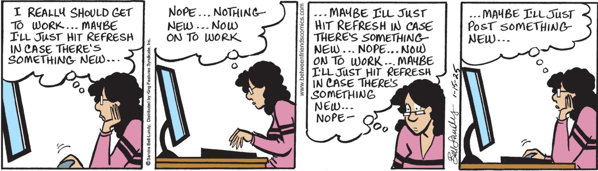 Animated cartoon OCR: I REALLY SHOULD GET TO WORK... MAYBE I'LL JUST HIT REFRESH IN CASE THERE'S SOMETHING NEW... Sandra Bell-Lundy. Distributed by King Features SyndicateInc. NOPE... NOTHING NEW... NOW ON TO WORK www.betweenfriendscomics.com ... MAYBE I'LL JUST HIT REFRESH IN CASE THERE'S SOMETHING NEW... NOPE... NOW ON TO WORK... MAYBE I'LL JUST HIT REFRESH IN CASE THERE'S SOMETHING NEW... NOPE- 800 Ben 1-15-25 ... MAYBE I'LL JUST POST SOMETHING NEW... I REALLY SHOULD GET TO WORK ... MAYBE I'LL JUST HIT REFRESH IN CASE THERE'S SOMETHING NEW ... Sandra Bell - Lundy . Distributed by King Features SyndicateInc. NOPE ... NOTHING NEW ... NOW ON TO WORK www.betweenfriendscomics.com ... MAYBE I'LL JUST HIT REFRESH IN CASE THERE'S SOMETHING NEW ... NOPE ... NOW ON TO WORK ... MAYBE I'LL JUST HIT REFRESH IN CASE THERE'S SOMETHING NEW ... NOPE- 800 Ben 1-15-25 ... MAYBE I'LL JUST POST SOMETHING NEW ...