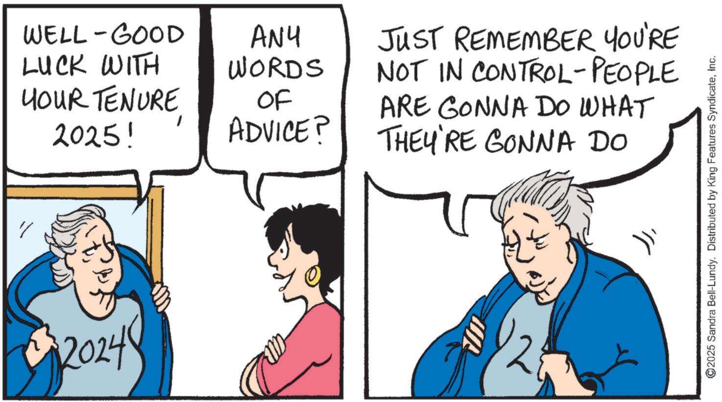 Fictional character OCR: WELL-GOOD LUCK WITH HOUR TENURE 2025! 20248 ANY WORDS OF ADVICE? JUST REMEMBER YOU'RE NOT IN CONTROL-PEOPLE ARE GONNA DO WHAT THEY'RE GONNA DO ©2025 Sandra Bell-Lundy. Distributed by King Features SyndicateInc. WELL - GOOD LUCK WITH HOUR TENURE 2025 ! 20248 ANY WORDS OF ADVICE ? JUST REMEMBER YOU'RE NOT IN CONTROL - PEOPLE ARE GONNA DO WHAT THEY'RE GONNA DO © 2025 Sandra Bell - Lundy . Distributed by King Features Syndicate