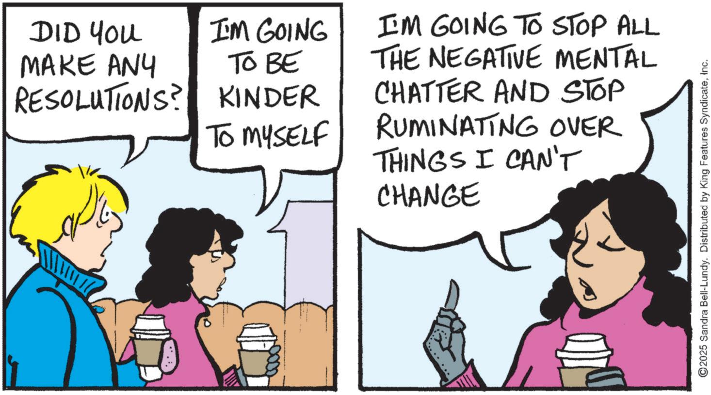 Fiction OCR: DID You MAKE ANY RESOLUTIONS? I'M GOING TO BE KINDER TO MYSELF I'M GOING TO STOP ALL THE NEGATIVE MENTAL CHATTER AND STOP RUMINATING OVER THINGS I CAN'T CHANGE ©2025 Sandra Bell-Lundy. Distributed by King Features SyndicateInc. DID You MAKE ANY RESOLUTIONS ? I'M GOING TO BE KINDER TO MYSELF I'M GOING TO STOP ALL THE NEGATIVE MENTAL CHATTER AND STOP RUMINATING OVER THINGS I CAN'T CHANGE © 2025 Sandra Bell - Lundy . Distributed by King Features Syndicate