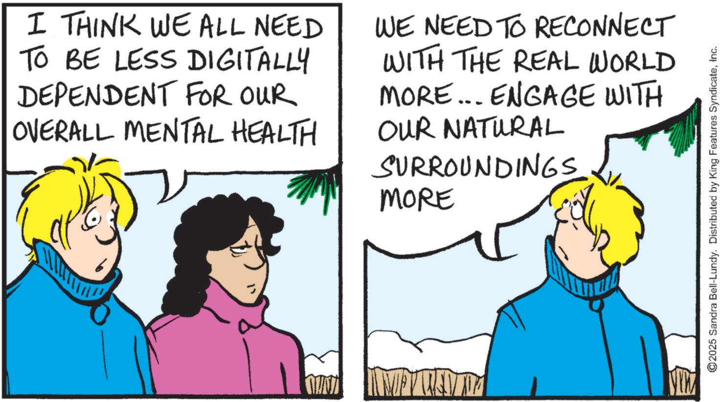 OCR: I THINK WE ALL NEED TO BE LESS DIGITALLY DEPENDENT FOR OUR OVERALL MENTAL HEALTH WE NEED TO RECONNECT WITH THE REAL WORLD MORE... ENGAGE WITH OUR NATURAL SURROUNDINGS. MORE MU MWEN ©2025 Sandra Bell-Lundy. Distributed by King Features SyndicateInc. I THINK WE ALL NEED TO BE LESS DIGITALLY DEPENDENT FOR OUR OVERALL MENTAL HEALTH WE NEED TO RECONNECT WITH THE REAL WORLD MORE ... ENGAGE WITH OUR NATURAL SURROUNDINGS . MORE MU MWEN © 2025 Sandra Bell - Lundy . Distributed by King Features Syndicate