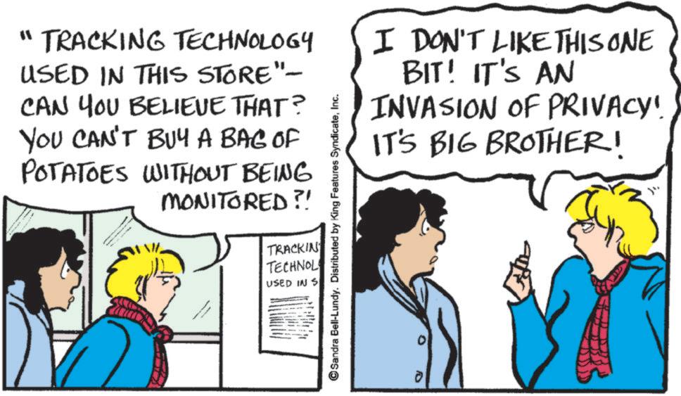 Comics OCR: "TRACKING TECHNOLOGY USED IN THIS STORE"- CAN YOU BELIEVE THAT? YOU CAN'T BUY A BAG OF POTATOES WITHOUT BEING MONITORED?! Sandra Bell-Lundy. Distributed by King Features SyndicateInc. TRACKIN TECHNOL USED IN S I DON'T LIKE THIS ONE BIT! IT'S AN INVASION OF PRIVACY". IT'S BIG BROTHER! " TRACKING TECHNOLOGY USED IN THIS STORE " - CAN YOU BELIEVE THAT ? YOU CAN'T BUY A BAG OF POTATOES WITHOUT BEING MONITORED ?! Sandra Bell - Lundy . Distributed by King Features SyndicateInc. TRACKIN TECHNOL USED IN S I DON'T LIKE THIS ONE BIT ! IT'S AN INVASION OF PRIVACY " . IT'S BIG BROTHER !