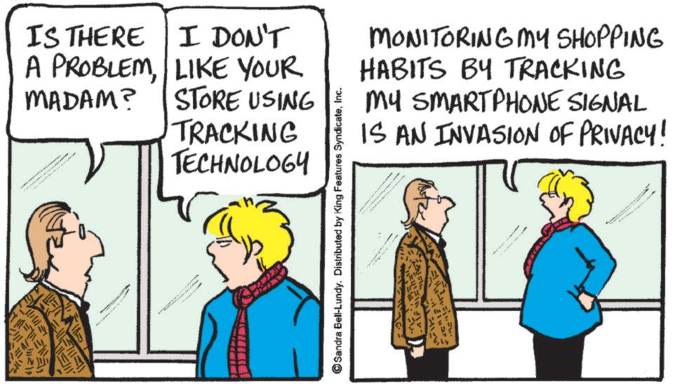 Fiction OCR: MONITORING MY SHOPPING HABITS BY TRACKING MY SMARTPHONE SIGNAL IS AN INVASION OF PRIVACY! IS THERE I DON'T A PROBLEMLIKE YOUR MADAM? STORE USING TRACKING TECHNOLOGY = Sandra Bell-Lundy. Distributed by King Features SyndicateInc. ????? www MONITORING MY SHOPPING HABITS BY TRACKING MY SMARTPHONE SIGNAL IS AN INVASION OF PRIVACY ! IS THERE I DON'T A PROBLEMLIKE YOUR MADAM ? STORE USING TRACKING TECHNOLOGY = Sandra Bell - Lundy . Distributed by King Features SyndicateInc. ????? www
