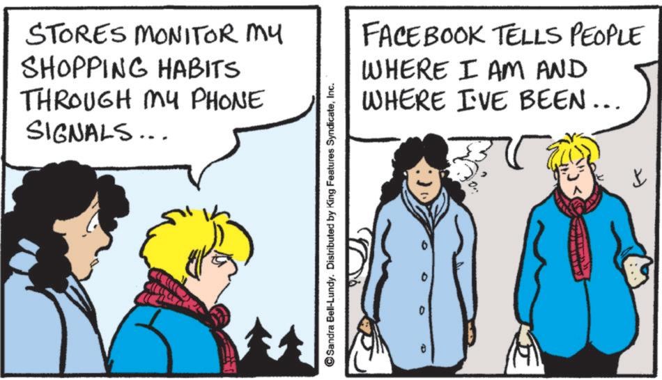Fictional character OCR: STORES MONITOR MY SHOPPING HABITS THROUGH MY PHONE SIGNALS... Sandra Bell-Lundy. Distributed by King Features SyndicateInc. FACEBOOK TELLS PEOPLE WHERE I AM AND WHERE I'VE BEEN... ? STORES MONITOR MY SHOPPING HABITS THROUGH MY PHONE SIGNALS ... Sandra Bell - Lundy . Distributed by King Features SyndicateInc. FACEBOOK TELLS PEOPLE WHERE I AM AND WHERE I'VE BEEN ... ?