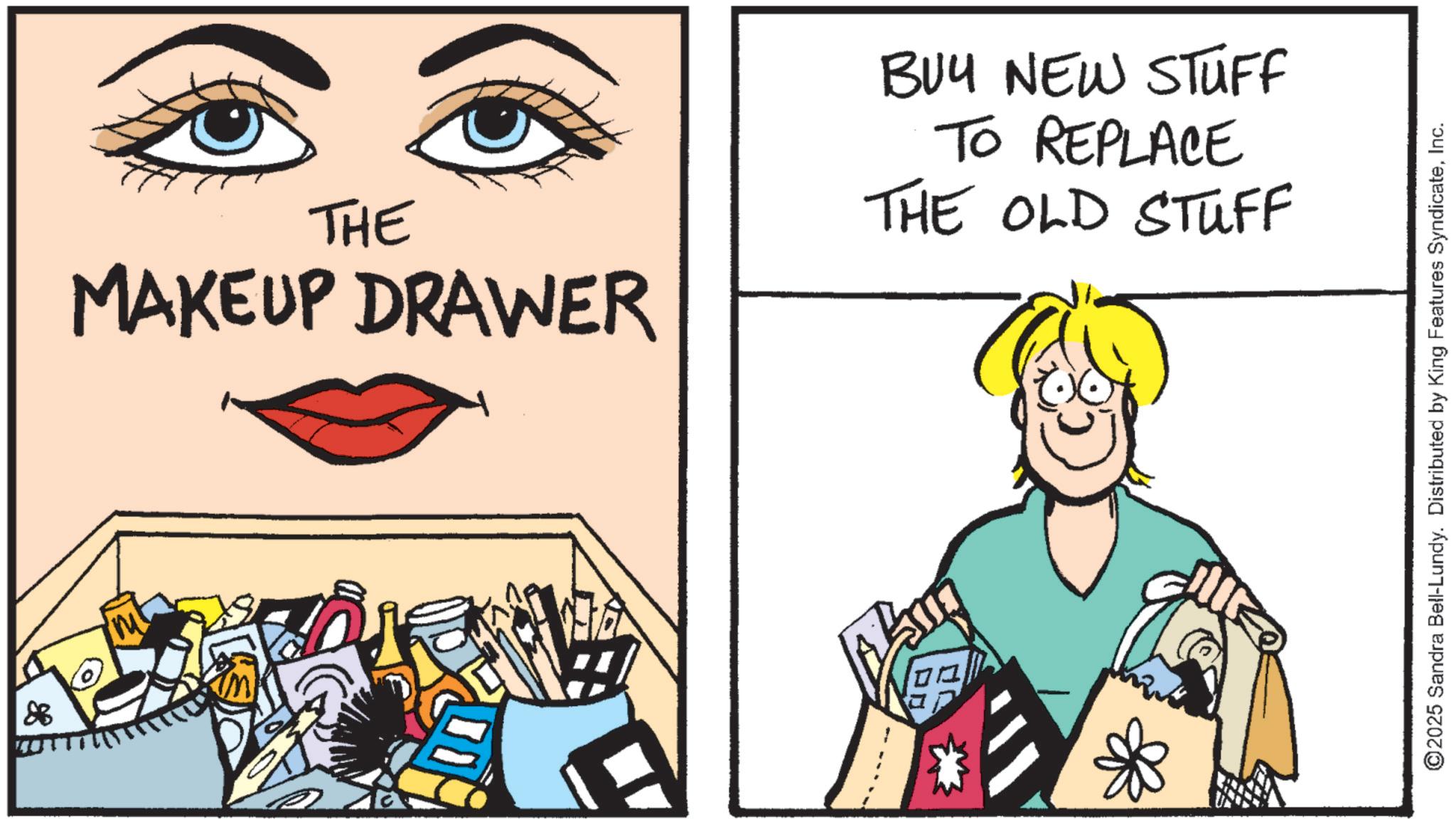 Fiction OCR: THE MAKEUP DRAWER BUY NEW STUFF TO REPLACE THE OLD STUFF ©2025 Sandra Bell-Lundy. Distributed by King Features SyndicateInc. THE MAKEUP DRAWER BUY NEW STUFF TO REPLACE THE OLD STUFF © 2025 Sandra Bell - Lundy . Distributed by King Features Syndicate