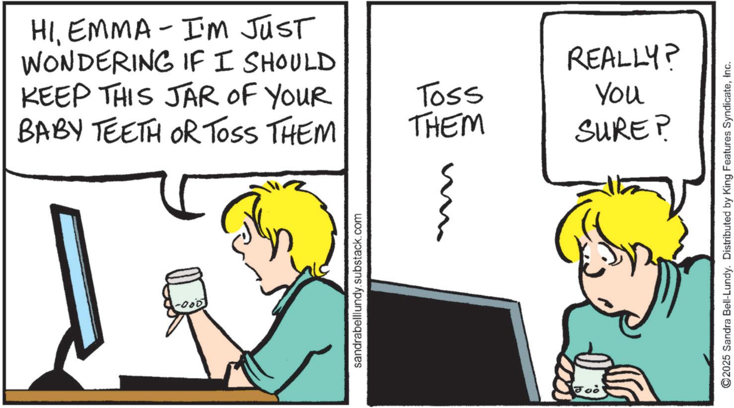 Animation OCR: - HIEMMA I'M JUST WONDERING IF I SHOULD KEEP THIS JAR OF YOUR BABY TEETH OR TOSS THEM -000 sandrabelllundy.substack.com Toss THEM 21 REALLY? You SURE? Joò ©2025 Sandra Bell-Lundy. Distributed by King Features SyndicateInc. - HIEMMA I'M JUST WONDERING IF I SHOULD KEEP THIS JAR OF YOUR BABY TEETH OR TOSS THEM -000 sandrabelllundy.substack.com Toss THEM 21 REALLY ? You SURE ? Joò © 2025 Sandra Bell - Lundy . Distributed by King Features Syndicate