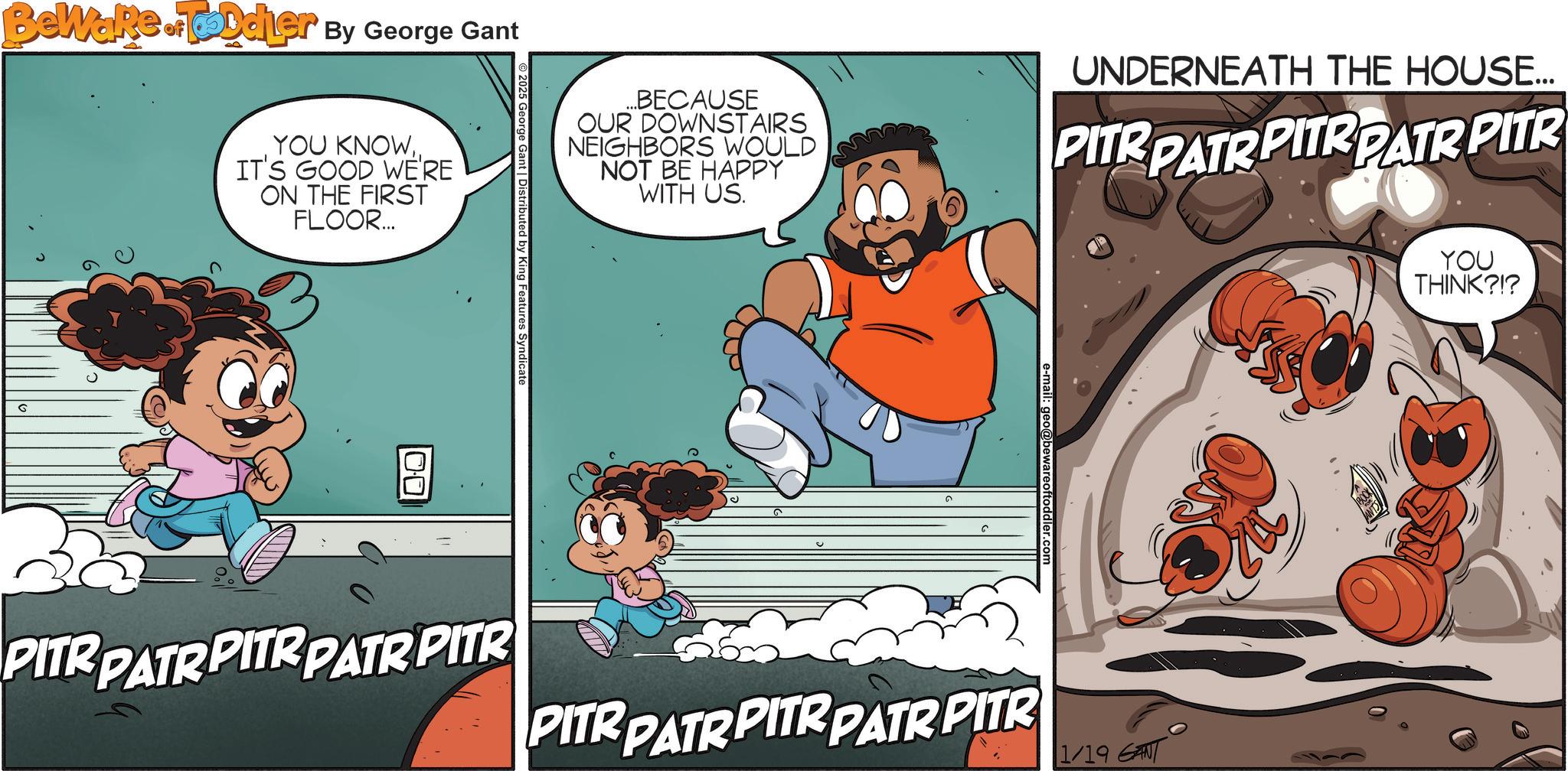 Publication OCR: Beware of Toddler By George Gant G YOU KNOWIT'S GOOD WE'RE ON THE FIRST FLOOR... ... BECAUSE OUR DOWNSTAIRS NEIGHBORS WOULD NOT BE HAPPY WITH US. UNDERNEATH THE HOUSE... PITR PATR PITR PATR PITR 2025 George Gant | Distributed by King Features Syndicate 100 PITR PATRPITR PATR PITR PITR PATRPITR PATR PITR 1/19 GANT YOU THINK?!? Beware of Toddler By George Gant G YOU KNOWIT'S GOOD WE'RE ON THE FIRST FLOOR ... ... BECAUSE OUR DOWNSTAIRS NEIGHBORS WOULD NOT BE HAPPY WITH US . UNDERNEATH THE HOUSE ... PITR PATR PITR PATR PITR 2025 George Gant | Distributed by King Features Syndicate 100 PITR PATRPITR PATR PITR PITR PATRPITR PATR PITR 1/19 GANT YOU THINK ? ! ?