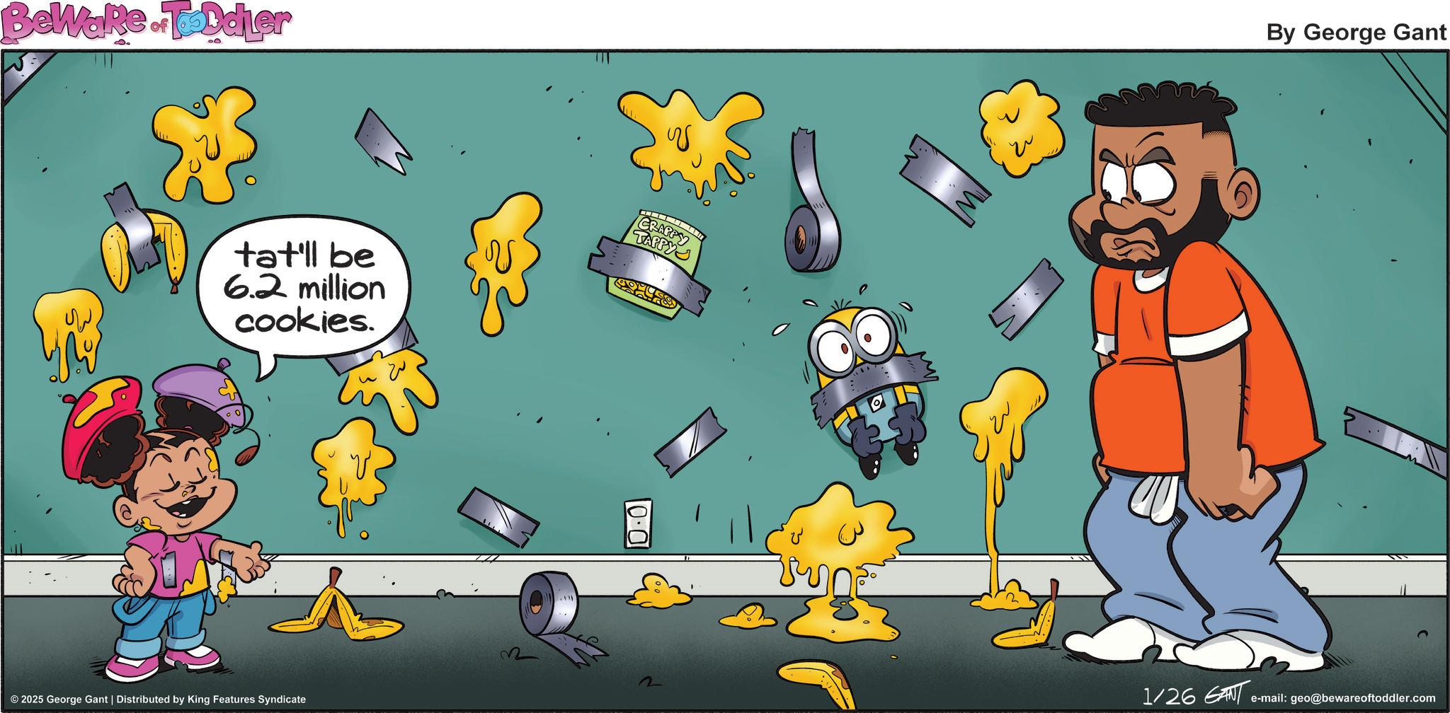 Happiness OCR: BeWake. Toddler tat'll be 6.2 million cookies. © 2025 George Gant | Distributed by King Features Syndicate CRAPPY 0.0 By George Gant 1/26 GANT e-mail: geo@bewareoftoddler.com BeWake . Toddler tat'll be 6.2 million cookies . © 2025 George Gant | Distributed by King Features Syndicate CRAPPY 0.0 By George Gant 1/26 GANT e - mail : geo@bewareoftoddler.com