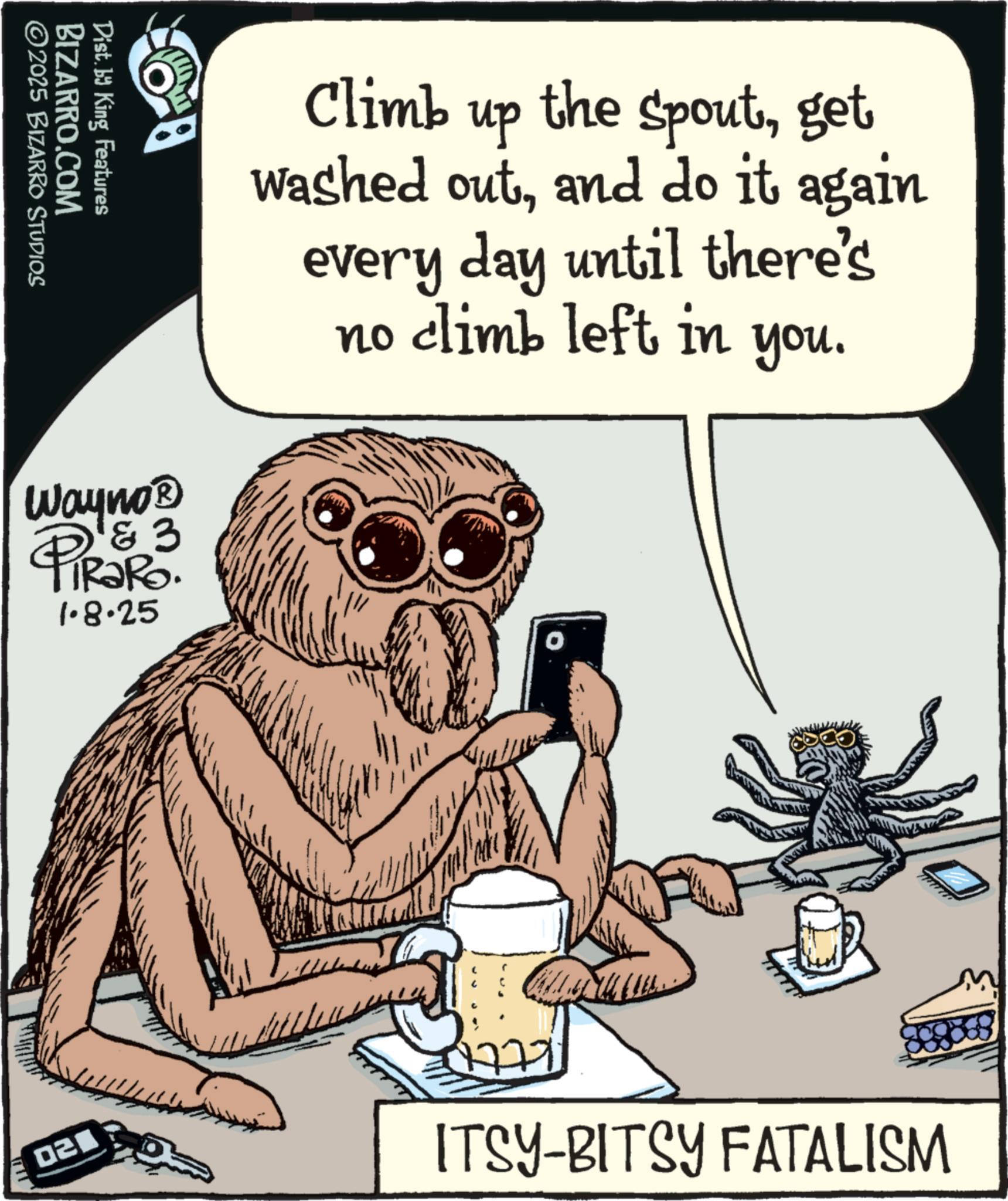 Fiction OCR: BIZARRO.COM ©2025 BIZARRO STUDIOS Dist. by King Features Wayno? D&3 1.8.25 Climb up the spoutget washed outand do it again every day until there's no climb left in you. 02 ???? ITSY-BITSY FATALISM BIZARRO.COM © 2025 BIZARRO STUDIOS Dist . by King Features Wayno? D & 3 1.8.25 Climb up the spoutget washed outand do it again every day until there's no climb left in you . 02 ? ??? ITSY - BITSY FATALISM