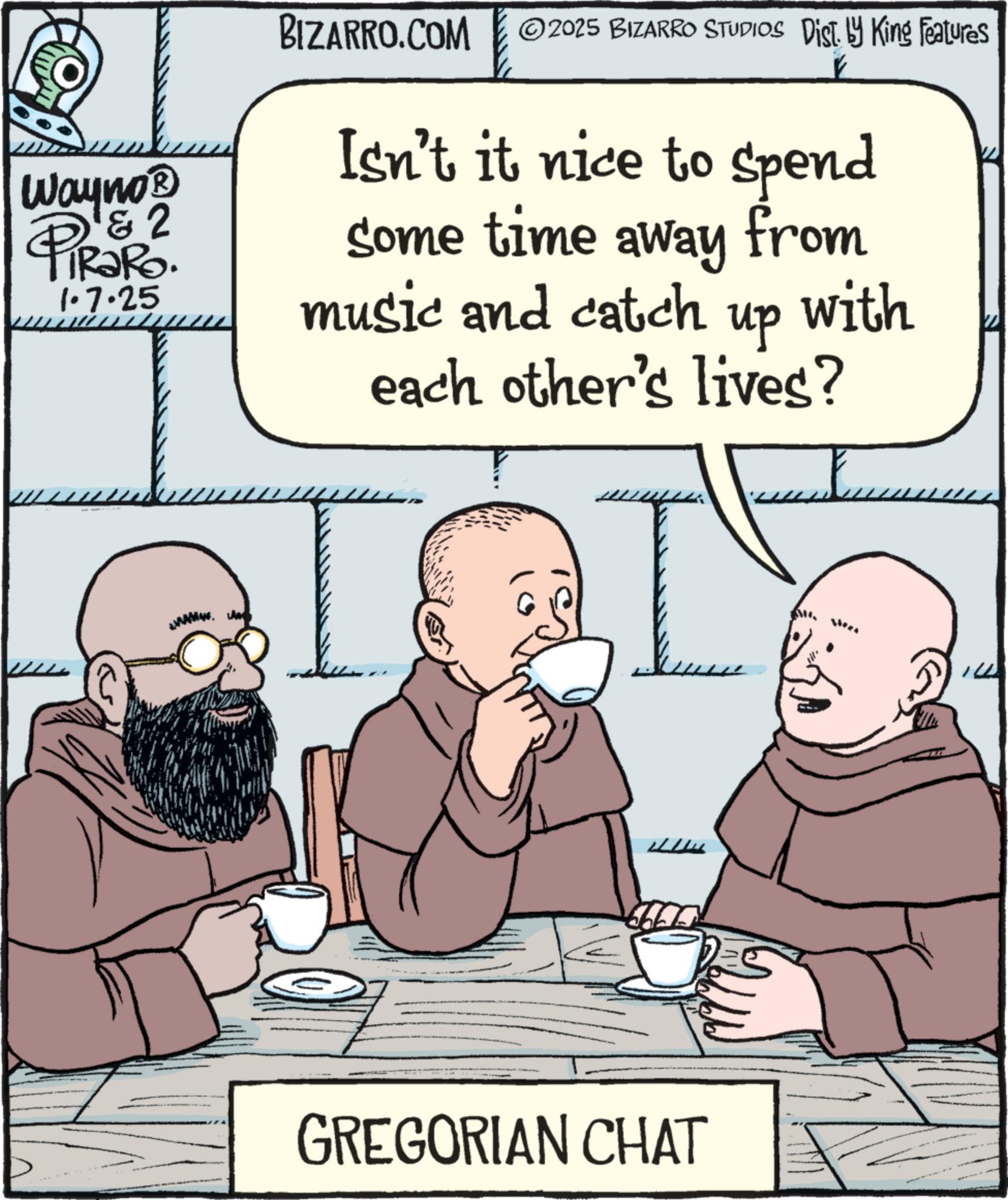 Comic book OCR: Wayno? & 2 PiRaRo 1.7.25 BIZARRO.COM 2025 BIZARRO STUDIOS Dist. by King Features Isn't it nice to spend some time away from music and catch up with each other's lives? GREGORIAN CHAT Wayno? & 2 PiRaRo 1.7.25 BIZARRO.COM 2025 BIZARRO STUDIOS Dist . by King Features Isn't it nice to spend some time away from music and catch up with each other's lives ? GREGORIAN CHAT