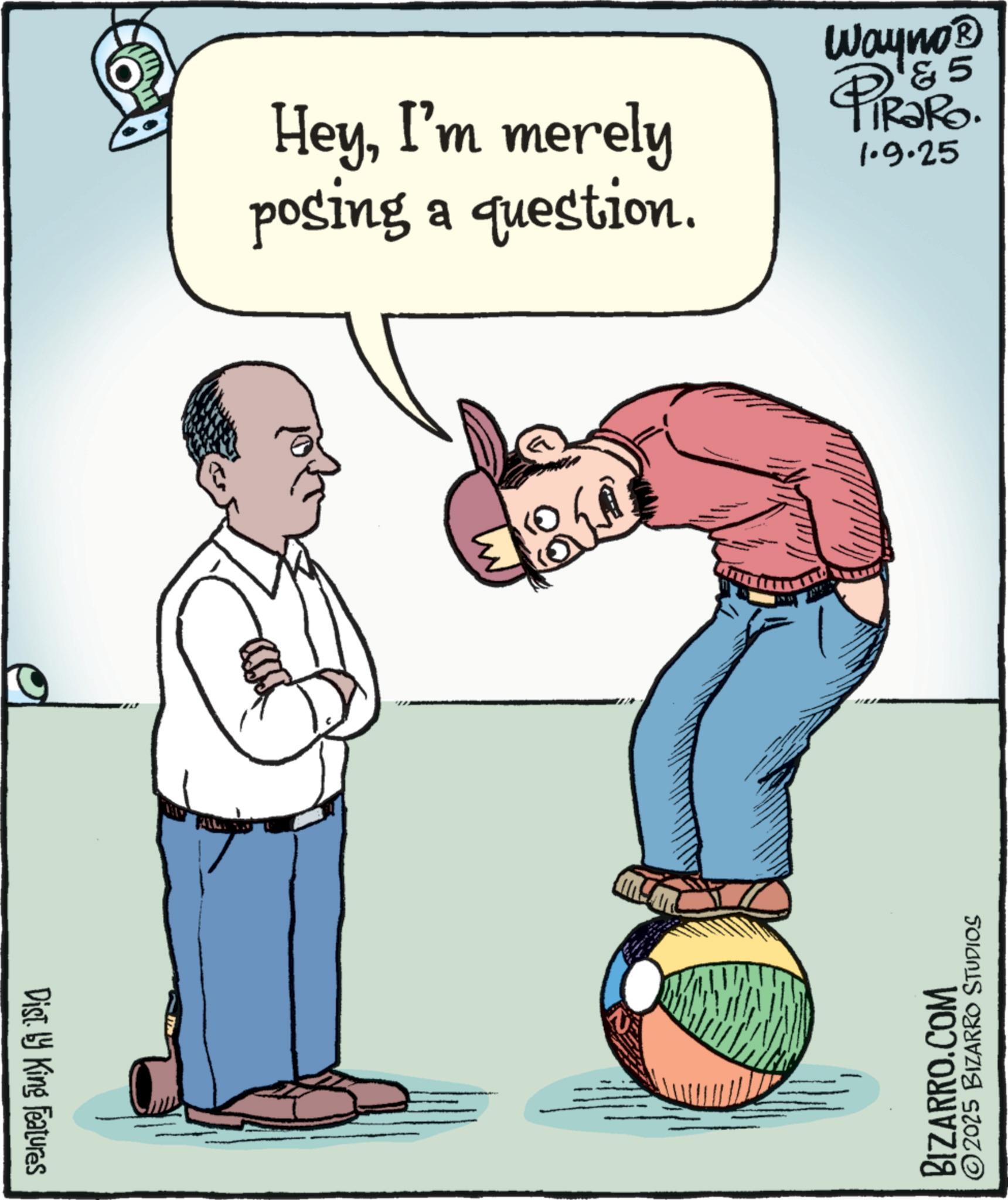 Photo caption OCR: Dist. by King Features HeyI'm merely posing a question. Wayno? 5 PiRaRo. 1.9.25 BIZARRO.COM ©2025 BIZARRO STUDIOS Dist . by King Features HeyI'm merely posing a question . Wayno? 5 PiRaRo . 1.9.25 BIZARRO.COM © 2025 BIZARRO STUDIOS