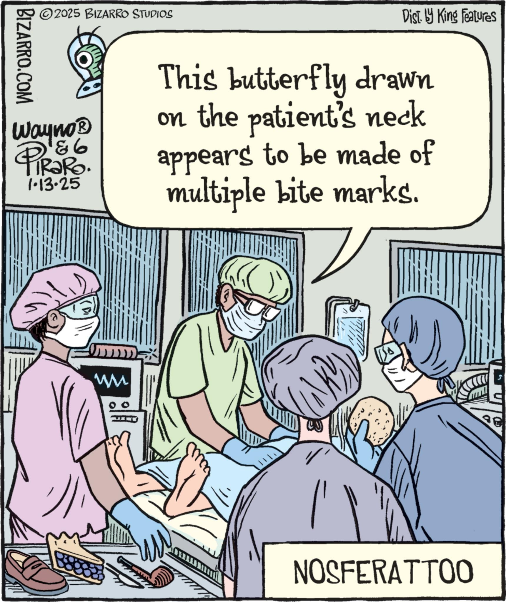 Animation OCR: BIZARRO.COM ©2025 BIZARRO STUDIOS Wayno? PiRaRo. 186 iRaRo. 1.13.25 Dist. by King Features This butterfly drawn on the patient's neck appears to be made of multiple bite marks. NOSFERATTOO BIZARRO.COM © 2025 BIZARRO STUDIOS Wayno? PiRaRo . 186 iRaRo . 1.13.25 Dist . by King Features This butterfly drawn on the patient's neck appears to be made of multiple bite marks . NOSFERATTOO