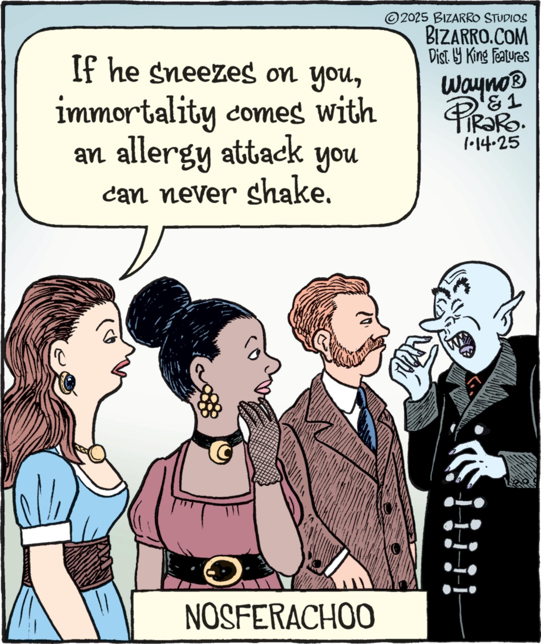 Animated cartoon OCR: If he sneezes on youimmortality comes with an allergy attack can never shake. you ©2025 BIZARRO STUDIOS BIZARRO.COM Dist. by King Features 1 Wayno? PiRaRo. 1·14.25 NOSFERACHOO If he sneezes on youimmortality comes with an allergy attack can never shake . you © 2025 BIZARRO STUDIOS BIZARRO.COM Dist . by King Features 1 Wayno? PiRaRo . 1 · 14.25 NOSFERACHOO