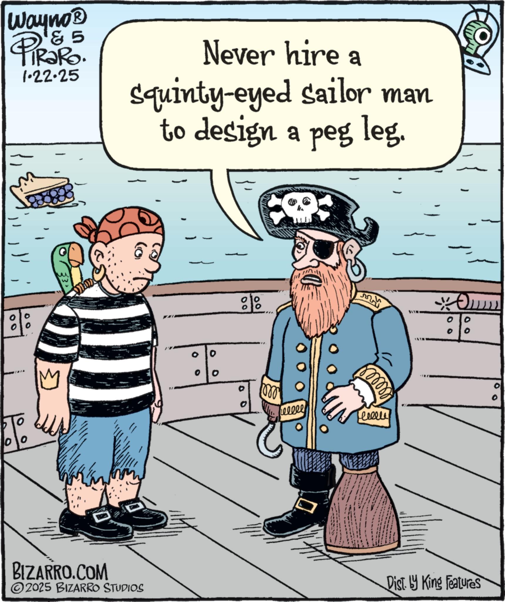 Animated cartoon OCR: Way no? & 5 PiRaRo 1.22.25 Never hire a Squinty-eyed sailor man to design a peg leg. M 00 0 00 00 0 0 BIZARRO.COM ©2025 BIZARRO STUDIOS 80000 heeeee recent O 0 00 Dist by King Features Way no? & 5 PiRaRo 1.22.25 Never hire a Squinty - eyed sailor man to design a peg leg . M 00 0 00 00 0 0 BIZARRO.COM © 2025 BIZARRO STUDIOS 80000 heeeee recent O 0 00 Dist by King Features
