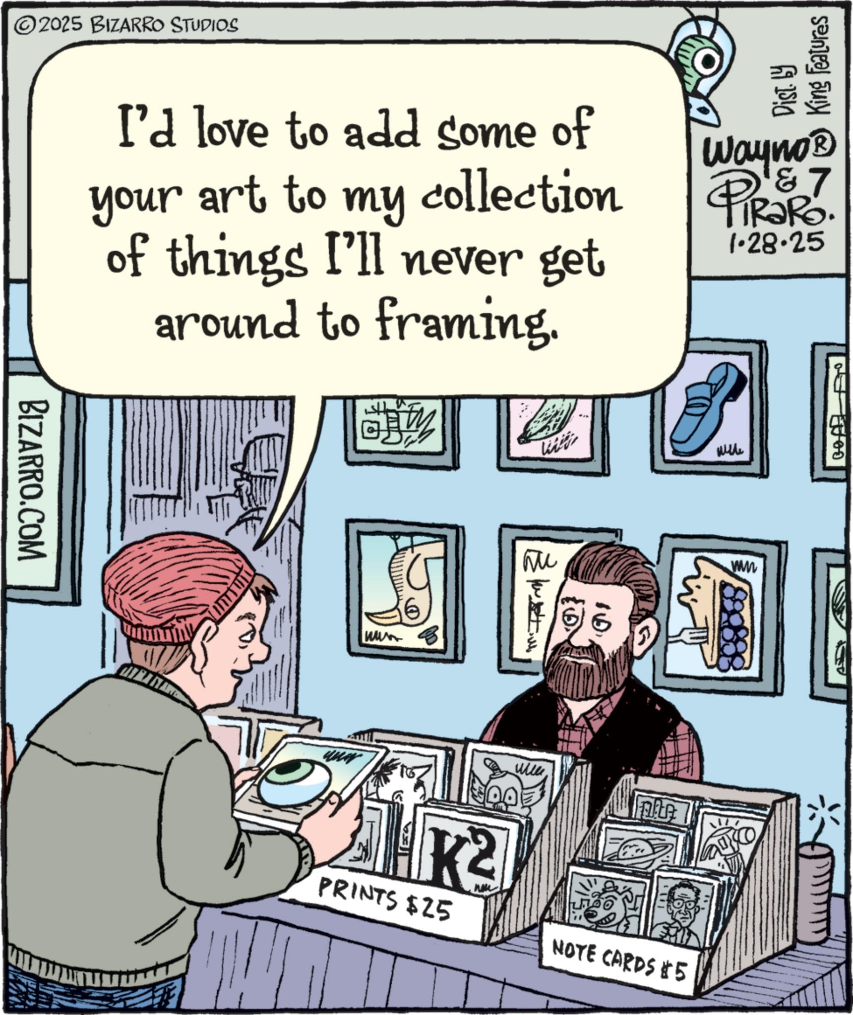 Graphics OCR: ©2025 BIZARRO STUDIOS BIZARRO.COM King Features I'd love to add some of your art to my collection of things I'll never get around to framing. Wayno? & 7 TRaRo. 1.28.25 www K2 Wi with Wille PRINTS $25 NOTE CARDS #5 ww © 2025 BIZARRO STUDIOS BIZARRO.COM King Features I'd love to add some of your art to my collection of things I'll never get around to framing . Wayno? & 7 TRaRo . 1.28.25 www K2 Wi with Wille PRINTS $ 25 NOTE CARDS # 5 ww